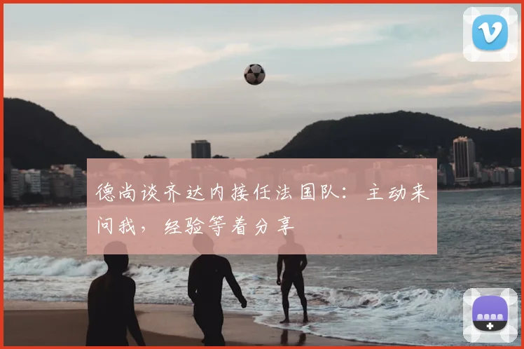 德尚谈齐达内接任法国队:主动来问我,经验等着分享