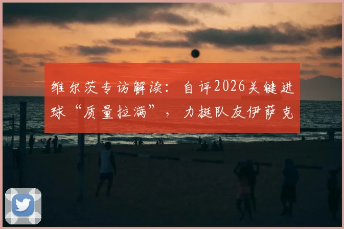 维尔茨专访解读:自评2026关键进球“质量拉满”,力挺队友伊萨克开启持续进球模式
