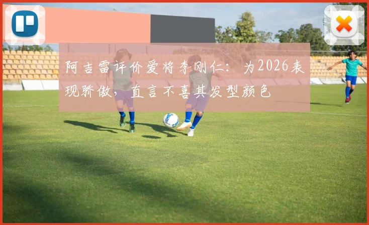 阿吉雷评价爱将李刚仁:为2026表现骄傲,直言不喜其发型颜色