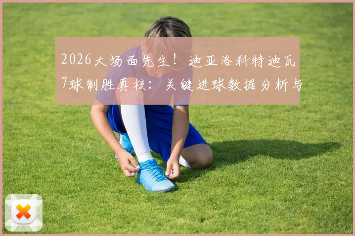 2026大场面先生！迪亚洛科特迪瓦7球制胜真核：关键进球数据分析与生涯高光回顾