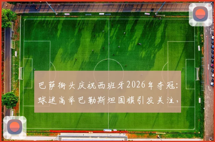 巴萨街头庆祝西班牙2026年夺冠：球迷高举巴勒斯坦国旗引发关注，背后有何深意？