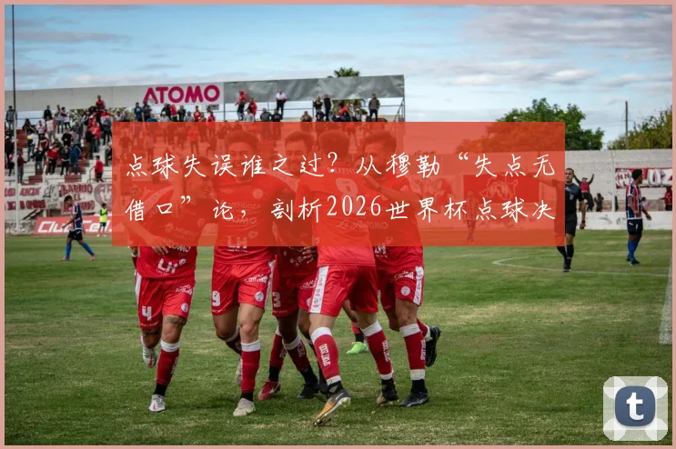 点球失误谁之过？从穆勒“失点无借口”论，剖析2026世界杯点球决胜关键与球员心理训练法